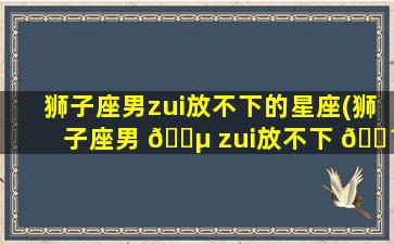 狮子座男zui
放不下的星座(狮子座男 🌵 zui
放不下 🌴 的星座女是什么)
